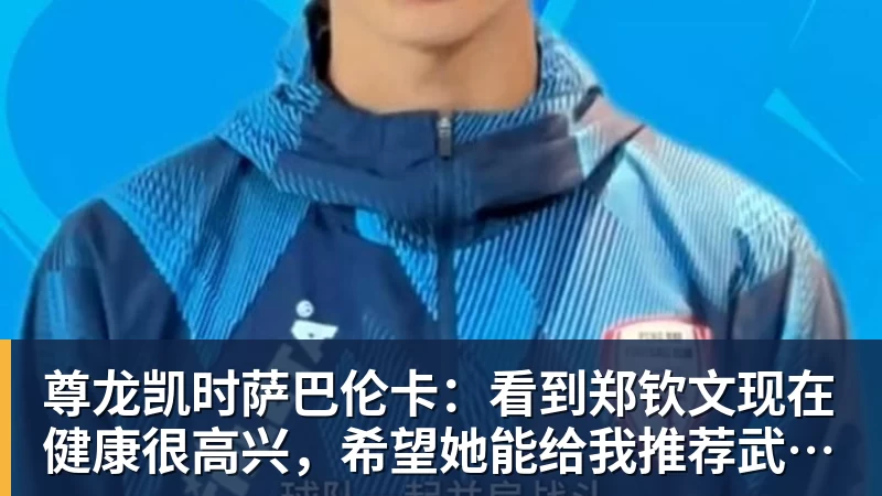 尊龙凯时萨巴伦卡：看到郑钦文现在健康很高兴，希望她能给我推荐武汉美食