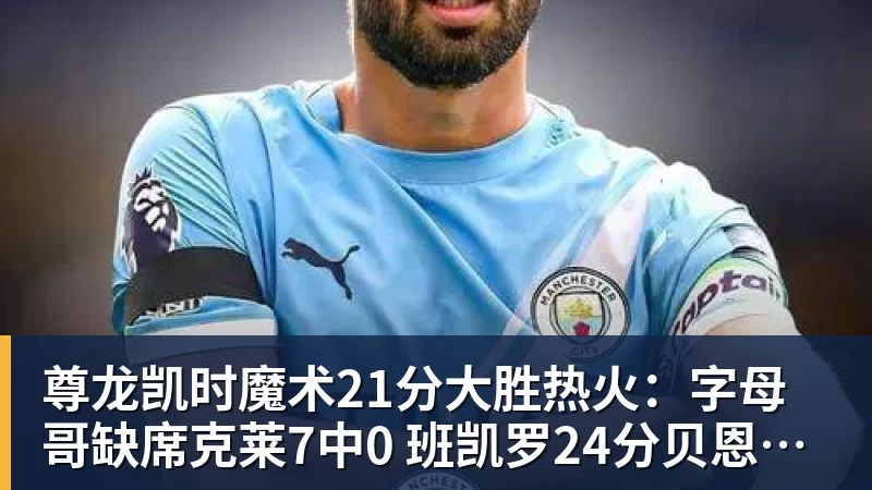 尊龙凯时魔术21分大胜热火：字母哥缺席克莱7中0 班凯罗24分贝恩23分