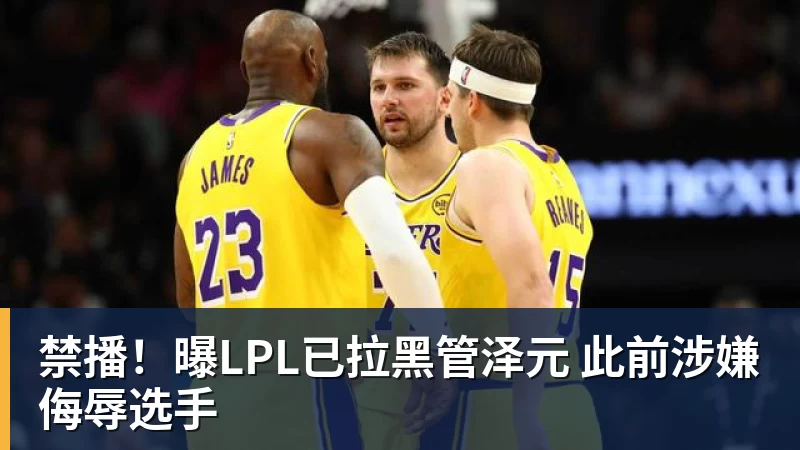 禁播！曝LPL已拉黑管泽元 此前涉嫌侮辱选手