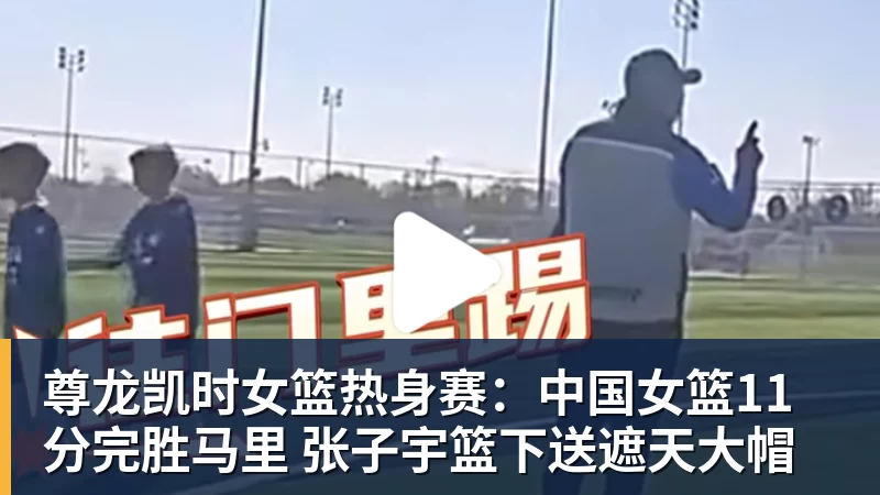 尊龙凯时女篮热身赛：中国女篮11分完胜马里 张子宇篮下送遮天大帽
