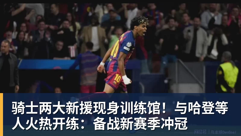 尊龙凯时骑士两大新援现身训练馆！与哈登等人火热开练：备战新赛季冲冠