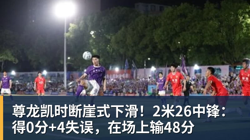 尊龙凯时断崖式下滑！2米26中锋：得0分+4失误，在场上输48分