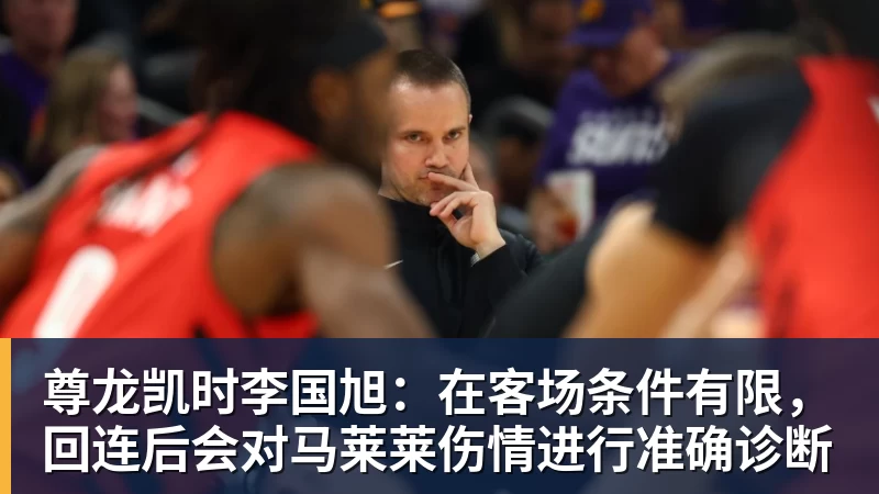 尊龙凯时李国旭：在客场条件有限，回连后会对马莱莱伤情进行准确诊断