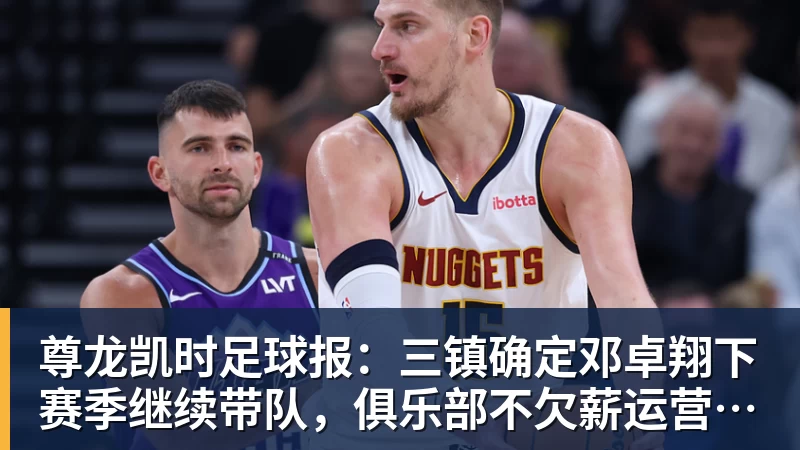 尊龙凯时足球报：三镇确定邓卓翔下赛季继续带队，俱乐部不欠薪运营稳定